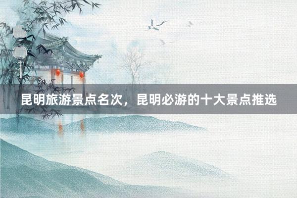 昆明旅游景点名次，昆明必游的十大景点推选