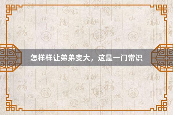 怎样样让弟弟变大，这是一门常识