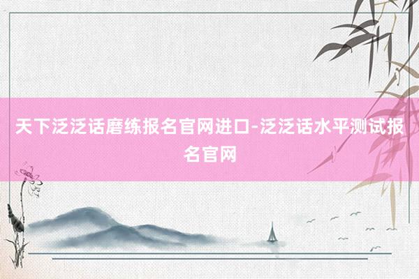 天下泛泛话磨练报名官网进口-泛泛话水平测试报名官网