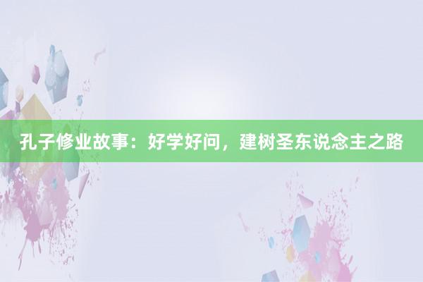 孔子修业故事:好学好问,建树圣东说念主之路